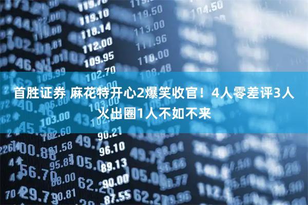 首胜证券 麻花特开心2爆笑收官！4人零差评3人火出圈1人不如不来