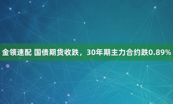 金领速配 国债期货收跌，30年期主力合约跌0.89%