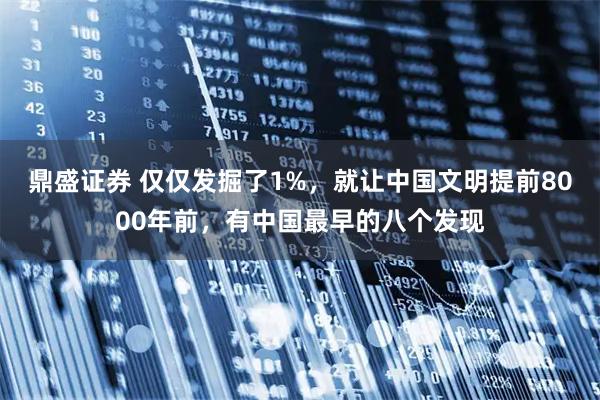 鼎盛证券 仅仅发掘了1%，就让中国文明提前8000年前，有中国最早的八个发现