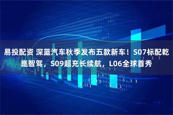 易投配资 深蓝汽车秋季发布五款新车！S07标配乾崑智驾，S09超充长续航，L06全球首秀