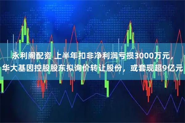 永利阁配资 上半年扣非净利润亏损3000万元，华大基因控股股东拟询价转让股份，或套现超9亿元