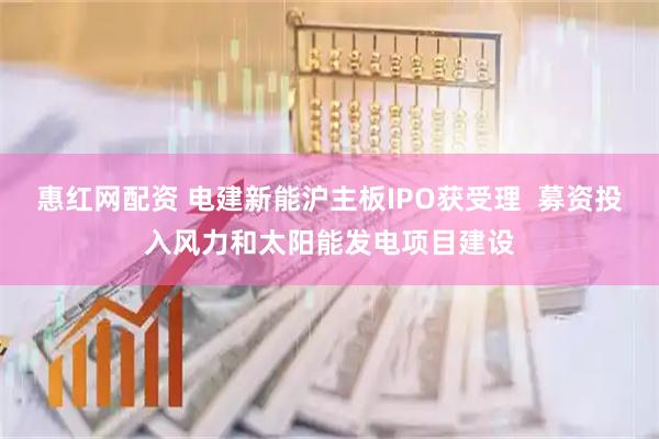 惠红网配资 电建新能沪主板IPO获受理  募资投入风力和太阳能发电项目建设