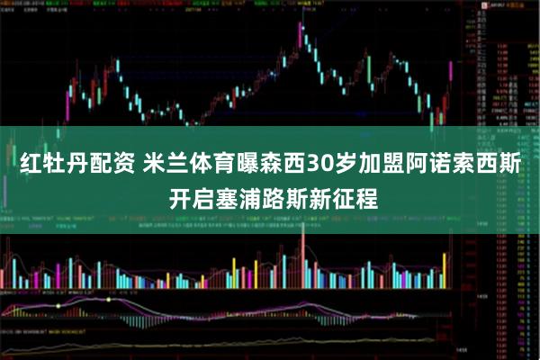 红牡丹配资 米兰体育曝森西30岁加盟阿诺索西斯 开启塞浦路斯新征程