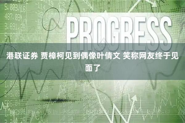 港联证券 贾樟柯见到偶像叶倩文 笑称网友终于见面了