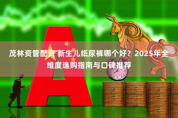 茂林资管配资 新生儿纸尿裤哪个好？2025年全维度选购指南与口碑推荐
