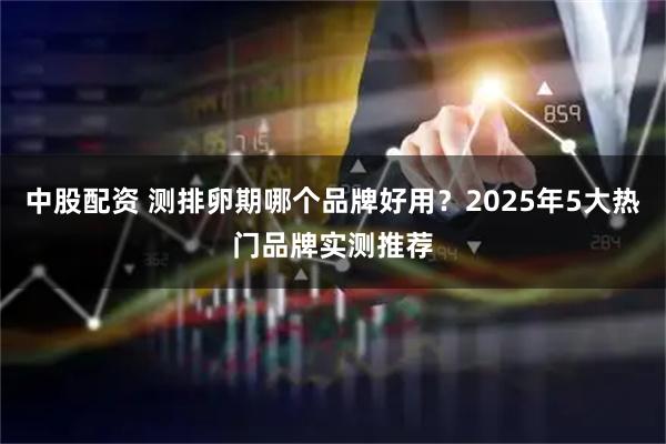 中股配资 测排卵期哪个品牌好用？2025年5大热门品牌实测推荐