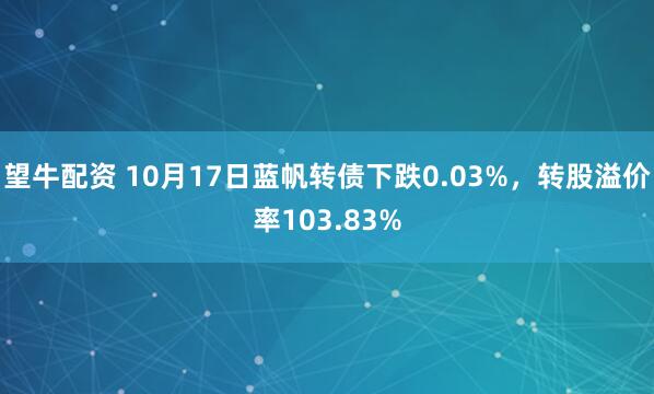 望牛配资 10月17日蓝帆转债下跌0.03%，转股溢价率103.83%