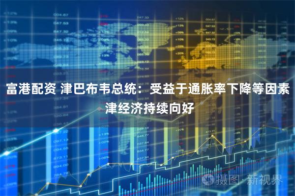 富港配资 津巴布韦总统：受益于通胀率下降等因素 津经济持续向好