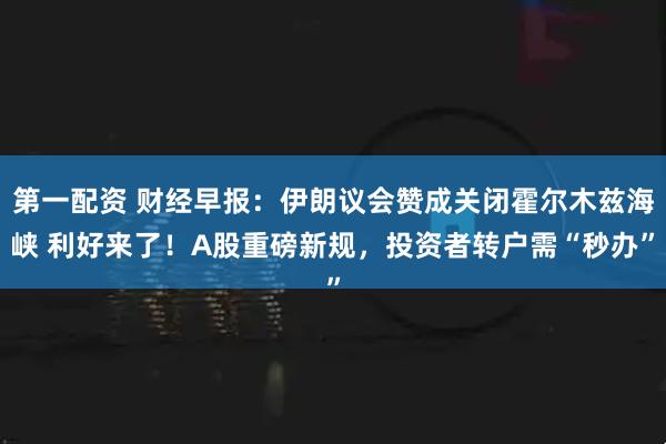 第一配资 财经早报：伊朗议会赞成关闭霍尔木兹海峡 利好来了！A股重磅新规，投资者转户需“秒办”