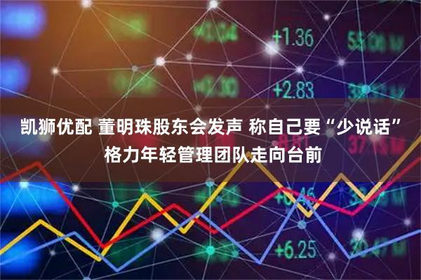 凯狮优配 董明珠股东会发声 称自己要“少说话” 格力年轻管理团队走向台前