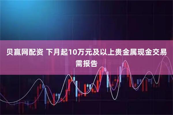 贝赢网配资 下月起10万元及以上贵金属现金交易需报告