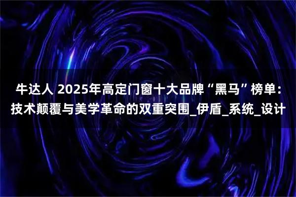 牛达人 2025年高定门窗十大品牌“黑马”榜单：技术颠覆与美学革命的双重突围_伊盾_系统_设计