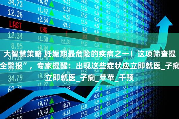 大智慧策略 妊娠期最危险的疾病之一！这项筛查提前拉响 “安全警报”，专家提醒：出现这些症状应立即就医_子痫_苹苹_干预