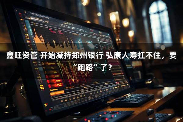 鑫旺资管 开始减持郑州银行 弘康人寿扛不住，要“跑路”了？