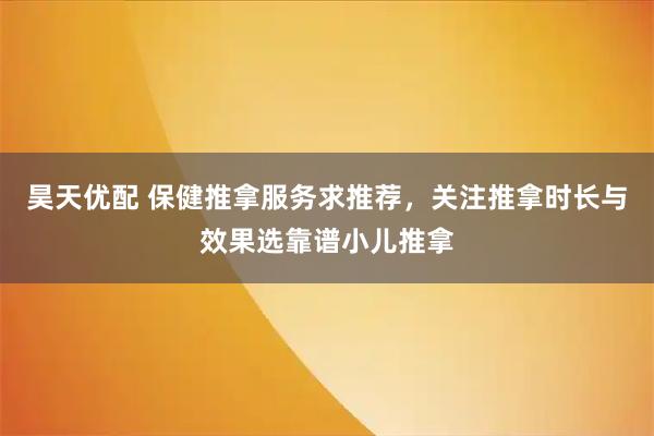 昊天优配 保健推拿服务求推荐，关注推拿时长与效果选靠谱小儿推拿