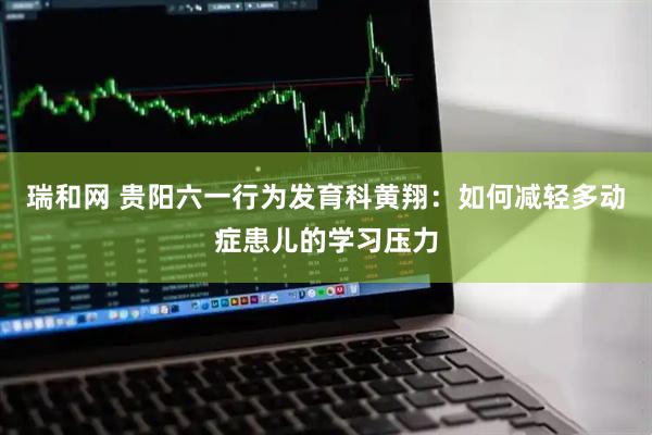 瑞和网 贵阳六一行为发育科黄翔：如何减轻多动症患儿的学习压力